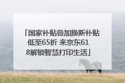 国家补贴叠加换新补贴低至65折 来京东618解锁智慧打印生活