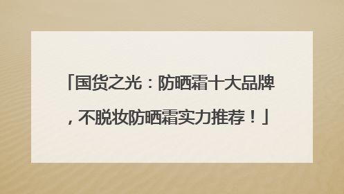 国货之光：防晒霜十大品牌，不脱妆防晒霜实力推荐！