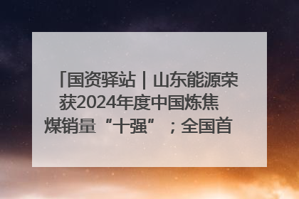 国资驿站｜山东能源荣获2024年度中国炼焦煤销量“十强”；全国首例铁路盖上智慧物流园钢结构主体完工