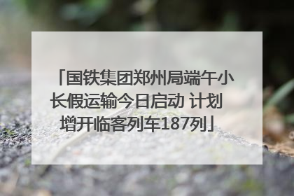 国铁集团郑州局端午小长假运输今日启动 计划增开临客列车187列