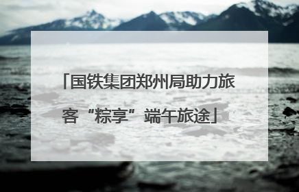 国铁集团郑州局助力旅客“粽享”端午旅途