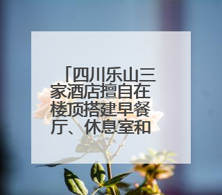 四川乐山三家酒店擅自在楼顶搭建早餐厅、休息室和客房，被依法拆除