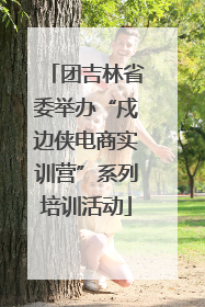 团吉林省委举办“戍边侠电商实训营”系列培训活动