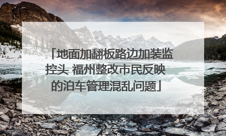 地面加翻板路边加装监控头 福州整改市民反映的泊车管理混乱问题