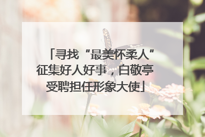 寻找“最美怀柔人”征集好人好事，白敬亭受聘担任形象大使