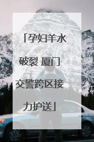 孕妇羊水破裂 厦门交警跨区接力护送