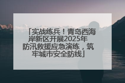 实战练兵！青岛西海岸新区开展2025年防汛救援应急演练，筑牢城市安全防线