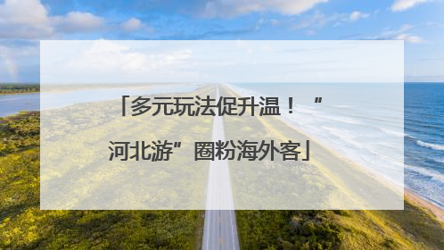 多元玩法促升温！“河北游”圈粉海外客