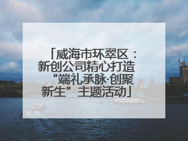 威海市环翠区：新创公司精心打造“端礼承脉·创聚新生”主题活动