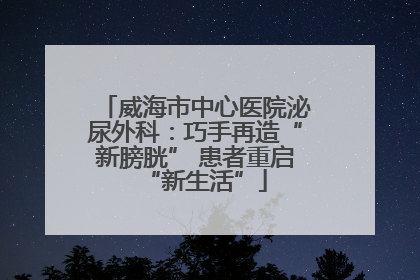 威海市中心医院泌尿外科：巧手再造“新膀胱” 患者重启“新生活”