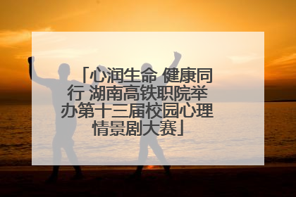心润生命 健康同行 湖南高铁职院举办第十三届校园心理情景剧大赛