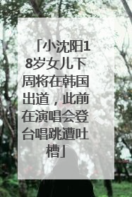 小沈阳18岁女儿下周将在韩国出道，此前在演唱会登台唱跳遭吐槽