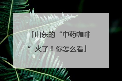 山东的“中药咖啡”火了！你怎么看