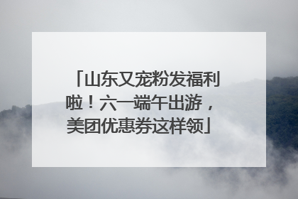 山东又宠粉发福利啦！六一端午出游，美团优惠券这样领