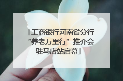 工商银行河南省分行“养老万里行”推介会 驻马店站启幕