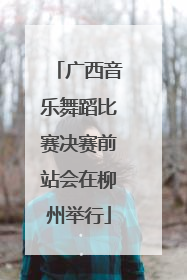 广西音乐舞蹈比赛决赛前站会在柳州举行