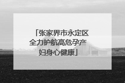 张家界市永定区全力护航高危孕产妇身心健康