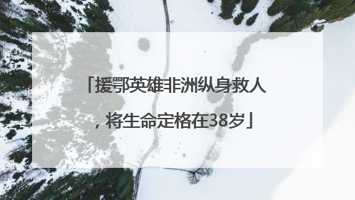 援鄂英雄非洲纵身救人，将生命定格在38岁
