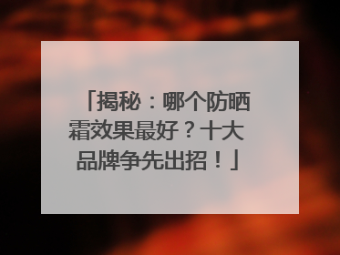 揭秘：哪个防晒霜效果最好？十大品牌争先出招！
