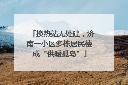 换热站无处建，济南一小区多栋居民楼成“供暖孤岛”