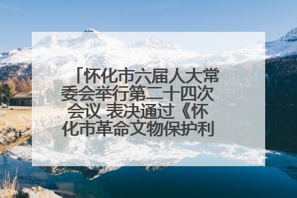 怀化市六届人大常委会举行第二十四次会议 表决通过《怀化市革命文物保护利用若干规定》