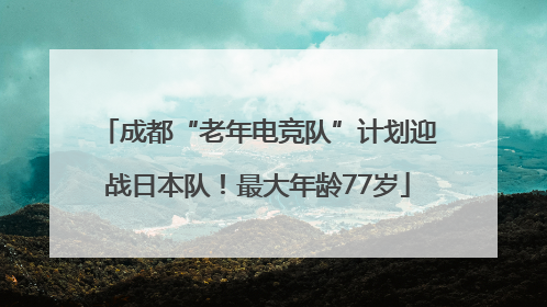 成都“老年电竞队”计划迎战日本队！最大年龄77岁