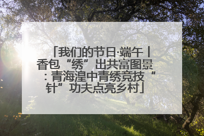 我们的节日·端午丨香包“绣”出共富图景：青海湟中青绣竞技“针”功夫点亮乡村