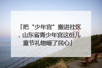 把“少年宫”搬进社区，山东省青少年宫这份儿童节礼物暖了民心