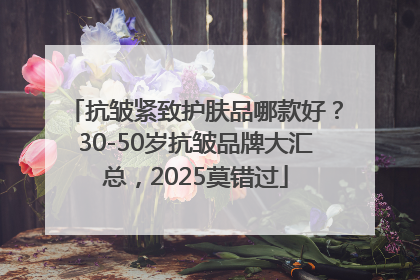 抗皱紧致护肤品哪款好？30-50岁抗皱品牌大汇总，2025莫错过