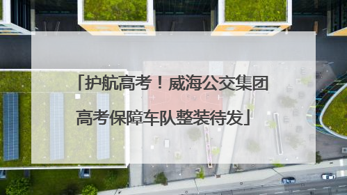 护航高考！威海公交集团高考保障车队整装待发
