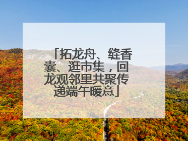 拓龙舟、缝香囊、逛市集，回龙观邻里共聚传递端午暖意