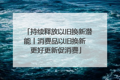 持续释放以旧换新潜能丨消费品以旧换新 更好更新促消费