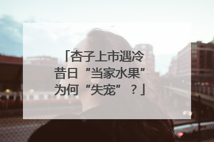 杏子上市遇冷 昔日“当家水果”为何“失宠”？
