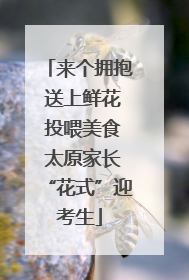 来个拥抱 送上鲜花 投喂美食 太原家长“花式”迎考生