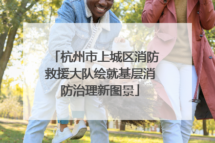 杭州市上城区消防救援大队绘就基层消防治理新图景