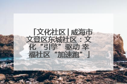文化社区│威海市文登区东城社区：文化“引擎”驱动 幸福社区“加速跑”