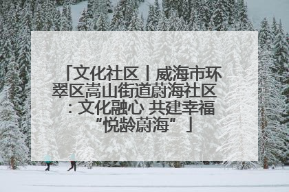 文化社区丨威海市环翠区嵩山街道蔚海社区：文化融心 共建幸福“悦龄蔚海”