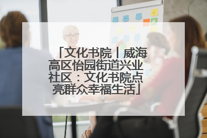 文化书院丨威海高区怡园街道兴业社区：文化书院点亮群众幸福生活