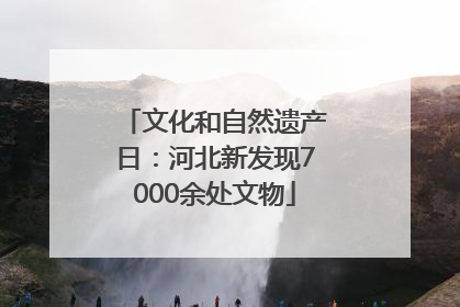 文化和自然遗产日：河北新发现7000余处文物