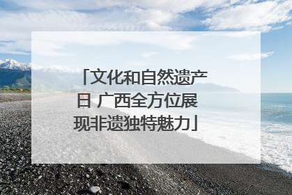 文化和自然遗产日 广西全方位展现非遗独特魅力