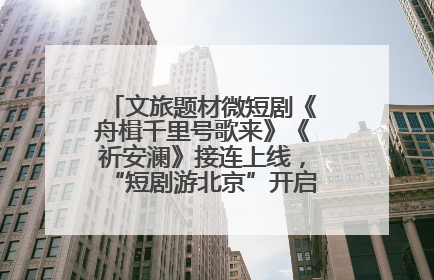 文旅题材微短剧《舟楫千里号歌来》《祈安澜》接连上线，“短剧游北京”开启大运河文化之旅