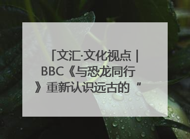 文汇·文化视点｜BBC《与恐龙同行》重新认识远古的“地球房客”
