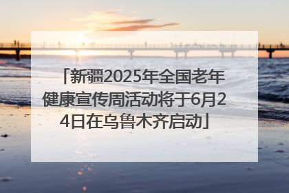 新疆2025年全国老年健康宣传周活动将于6月24日在乌鲁木齐启动