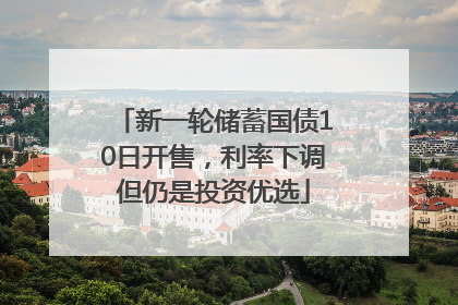 新一轮储蓄国债10日开售，利率下调但仍是投资优选