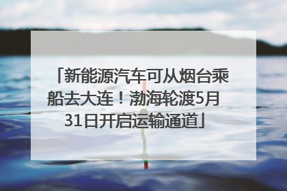 新能源汽车可从烟台乘船去大连！渤海轮渡5月31日开启运输通道