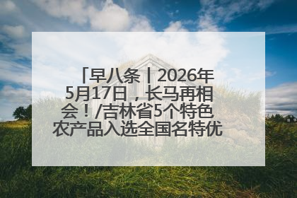 早八条丨2026年5月17日，长马再相会！/吉林省5个特色农产品入选全国名特优新农产品名录
