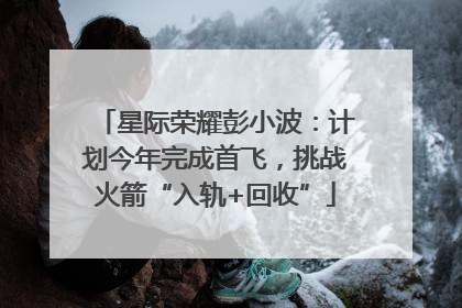 星际荣耀彭小波：计划今年完成首飞，挑战火箭“入轨+回收”