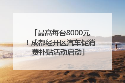 最高每台8000元！成都经开区汽车促消费补贴活动启动