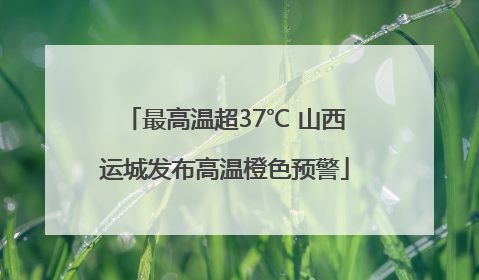 最高温超37℃ 山西运城发布高温橙色预警