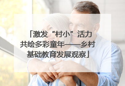 激发“村小”活力 共绘多彩童年——乡村基础教育发展观察